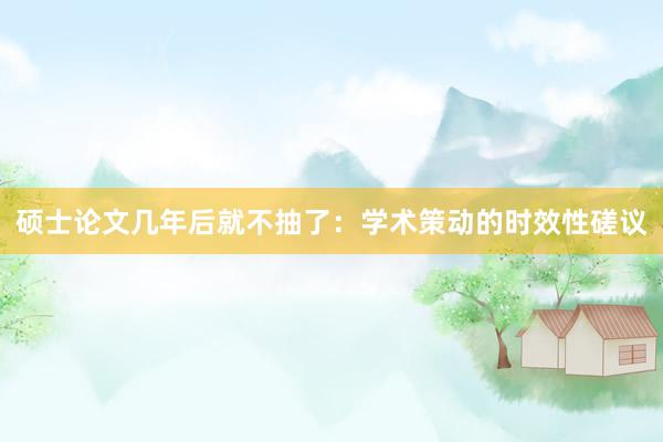 硕士论文几年后就不抽了：学术策动的时效性磋议